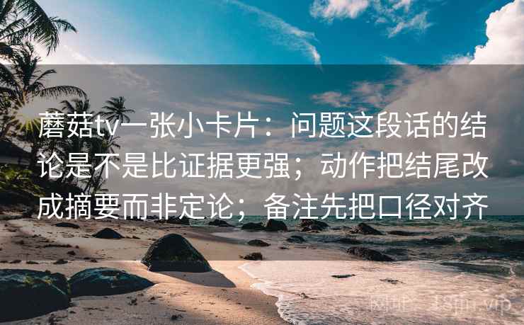 蘑菇tv一张小卡片：问题这段话的结论是不是比证据更强；动作把结尾改成摘要而非定论；备注先把口径对齐