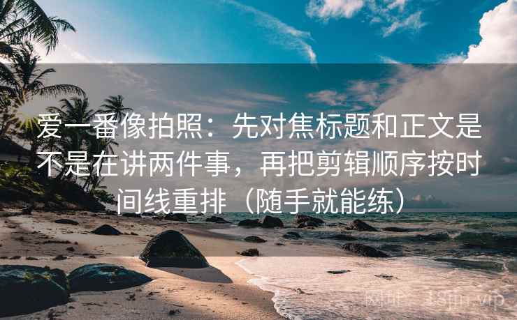 爱一番像拍照：先对焦标题和正文是不是在讲两件事，再把剪辑顺序按时间线重排（随手就能练）