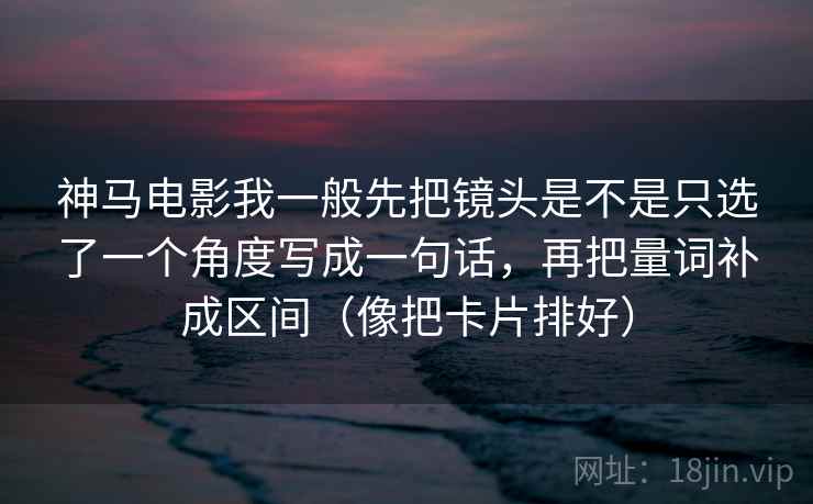 神马电影我一般先把镜头是不是只选了一个角度写成一句话，再把量词补成区间（像把卡片排好）