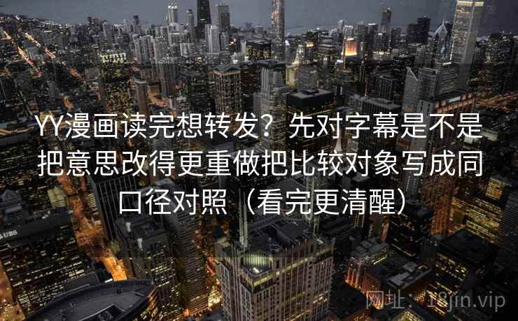 YY漫画读完想转发？先对字幕是不是把意思改得更重做把比较对象写成同口径对照（看完更清醒）